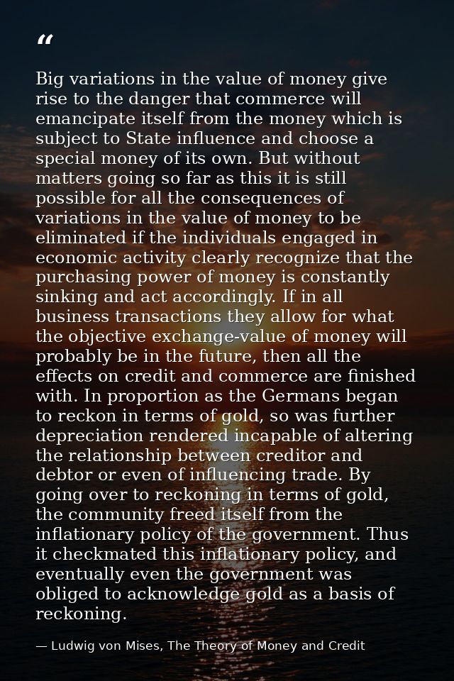 Big variations in the value of money give rise to the danger that commerce will emancipate itself from the money which i — Ludwig von Mises, The Theory of Money and Credit