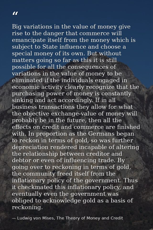 Big variations in the value of money give rise to the danger that commerce will emancipate itself from the money which i — Ludwig von Mises, The Theory of Money and Credit