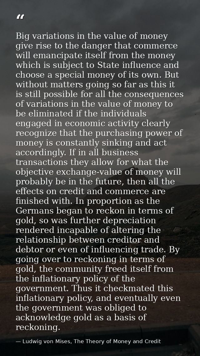 Big variations in the value of money give rise to the danger that commerce will emancipate itself from the money which i — Ludwig von Mises, The Theory of Money and Credit