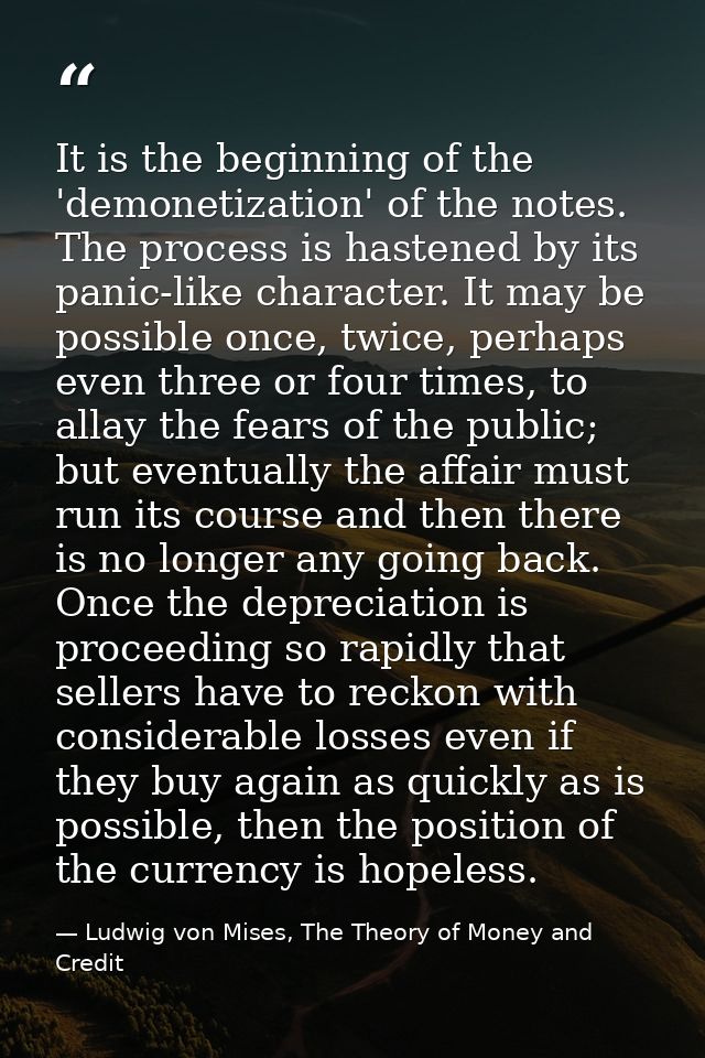 It is the beginning of the 'demonetization' of the notes. The process is hastened by its panic-like character. It may be — Ludwig von Mises, The Theory of Money and Credit