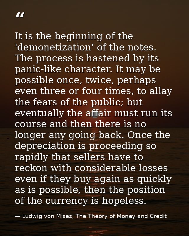 It is the beginning of the 'demonetization' of the notes. The process is hastened by its panic-like character. It may be — Ludwig von Mises, The Theory of Money and Credit