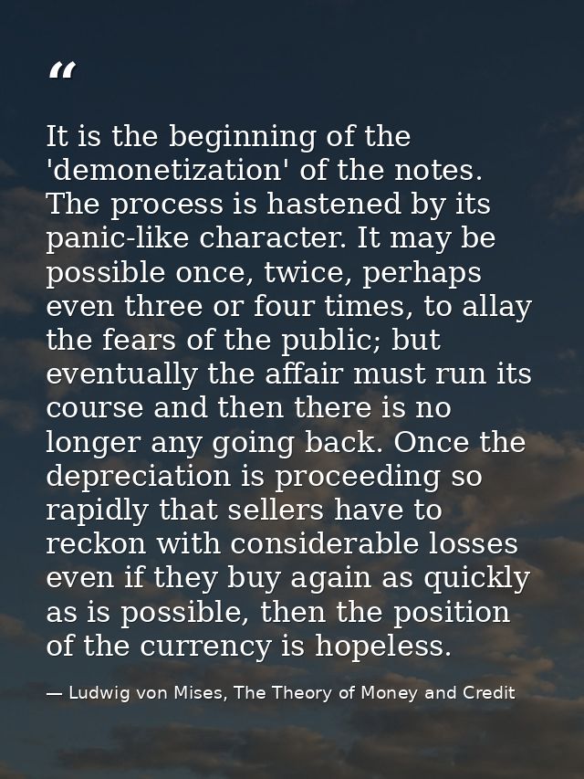 It is the beginning of the 'demonetization' of the notes. The process is hastened by its panic-like character. It may be — Ludwig von Mises, The Theory of Money and Credit