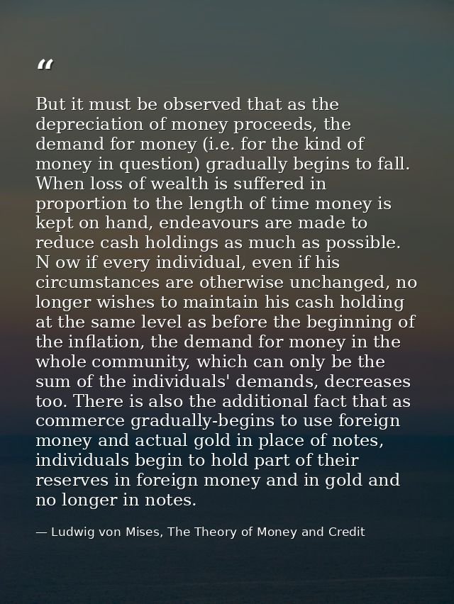 But it must be observed that as the depreciation of money proceeds, the demand for money (i.e. for the kind of money in  — Ludwig von Mises, The Theory of Money and Credit