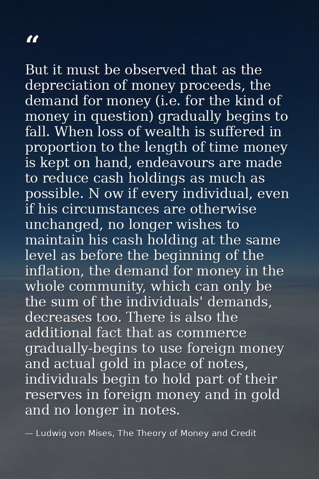 But it must be observed that as the depreciation of money proceeds, the demand for money (i.e. for the kind of money in  — Ludwig von Mises, The Theory of Money and Credit