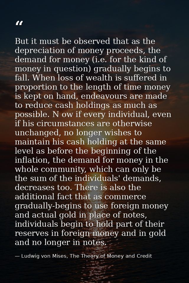 But it must be observed that as the depreciation of money proceeds, the demand for money (i.e. for the kind of money in  — Ludwig von Mises, The Theory of Money and Credit