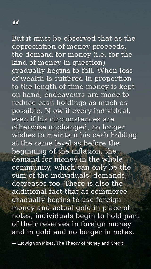 But it must be observed that as the depreciation of money proceeds, the demand for money (i.e. for the kind of money in  — Ludwig von Mises, The Theory of Money and Credit