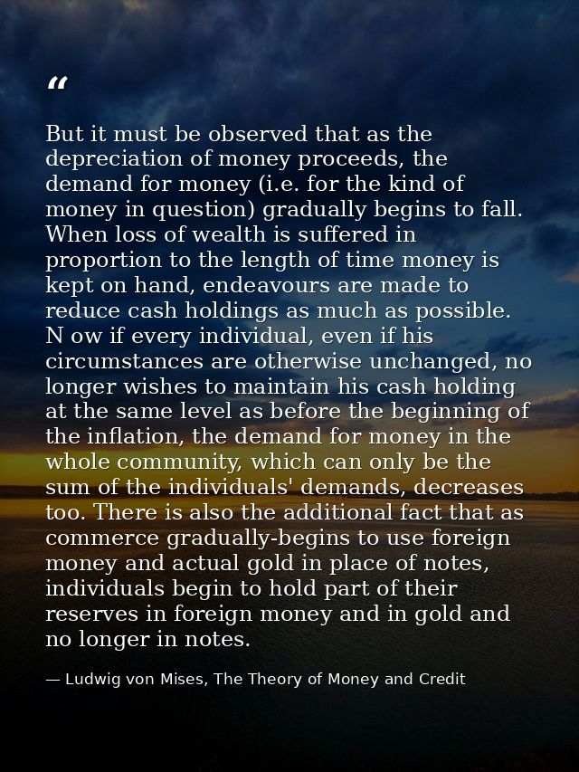 But it must be observed that as the depreciation of money proceeds, the demand for money (i.e. for the kind of money in  — Ludwig von Mises, The Theory of Money and Credit