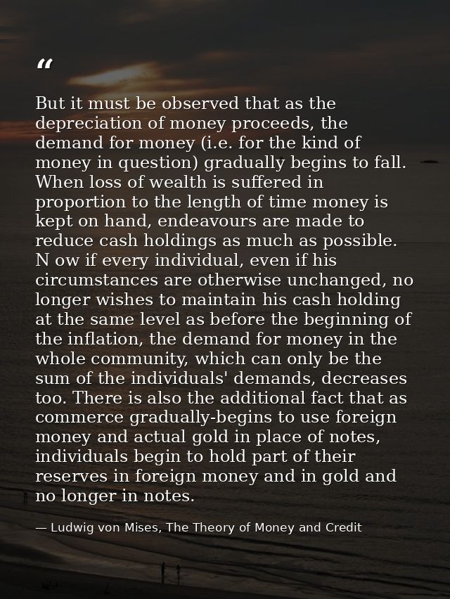 But it must be observed that as the depreciation of money proceeds, the demand for money (i.e. for the kind of money in  — Ludwig von Mises, The Theory of Money and Credit