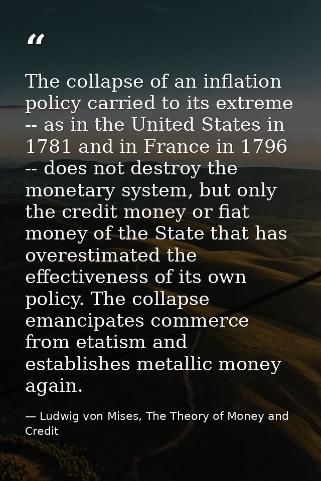 The collapse of an inflation policy carried to its extreme -- as in the United States in 1781 and in France in 1796 -- d — Ludwig von Mises, The Theory of Money and Credit