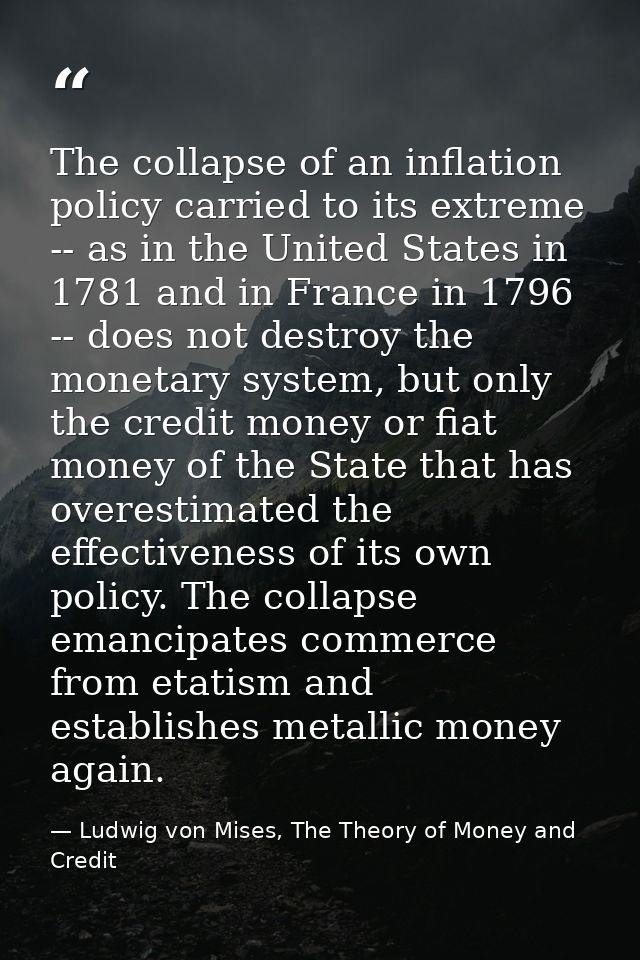 The collapse of an inflation policy carried to its extreme -- as in the United States in 1781 and in France in 1796 -- d — Ludwig von Mises, The Theory of Money and Credit