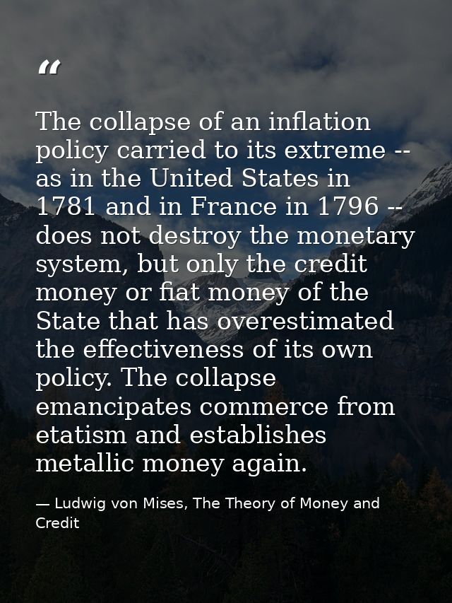 The collapse of an inflation policy carried to its extreme -- as in the United States in 1781 and in France in 1796 -- d — Ludwig von Mises, The Theory of Money and Credit