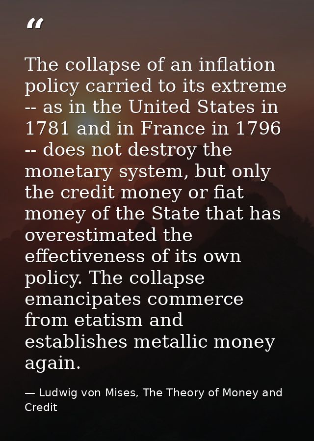 The collapse of an inflation policy carried to its extreme -- as in the United States in 1781 and in France in 1796 -- d — Ludwig von Mises, The Theory of Money and Credit
