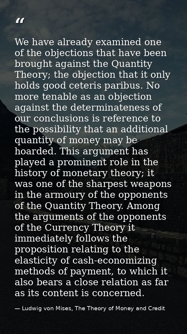 We have already examined one of the objections that have been brought against the Quantity Theory; the objection that it — Ludwig von Mises, The Theory of Money and Credit