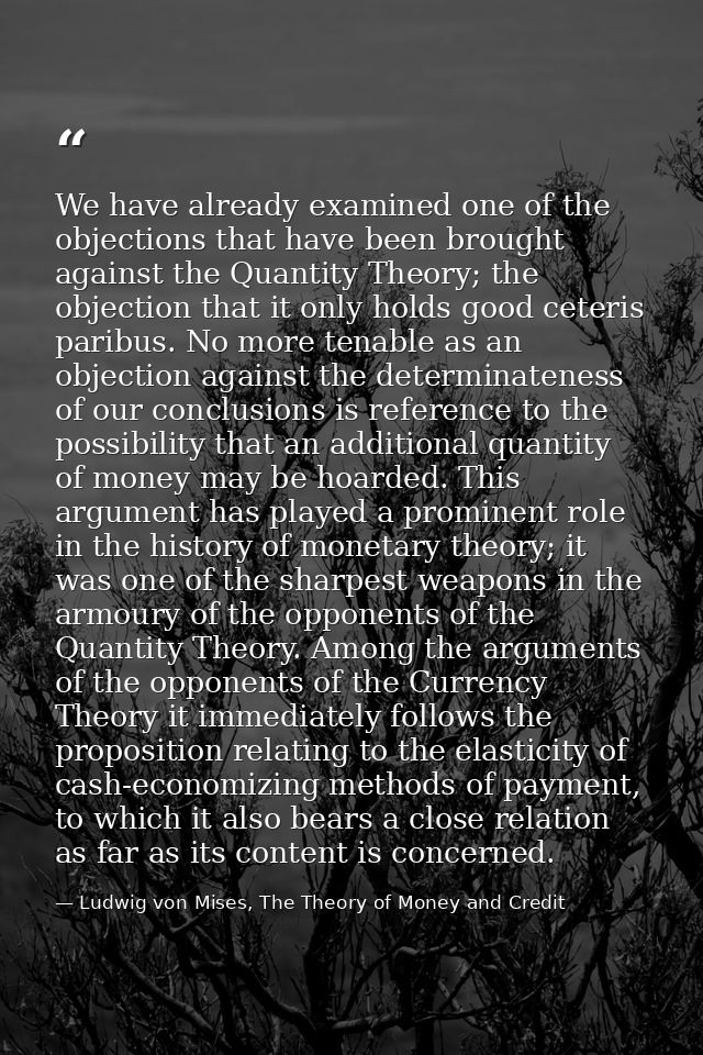 We have already examined one of the objections that have been brought against the Quantity Theory; the objection that it — Ludwig von Mises, The Theory of Money and Credit