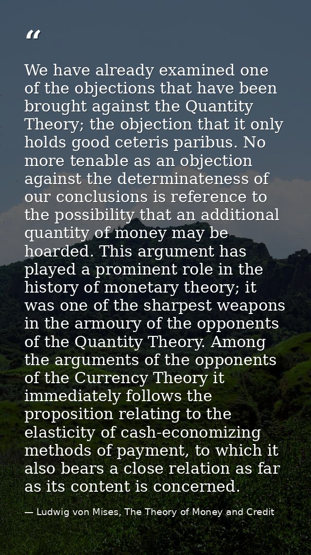 We have already examined one of the objections that have been brought against the Quantity Theory; the objection that it — Ludwig von Mises, The Theory of Money and Credit