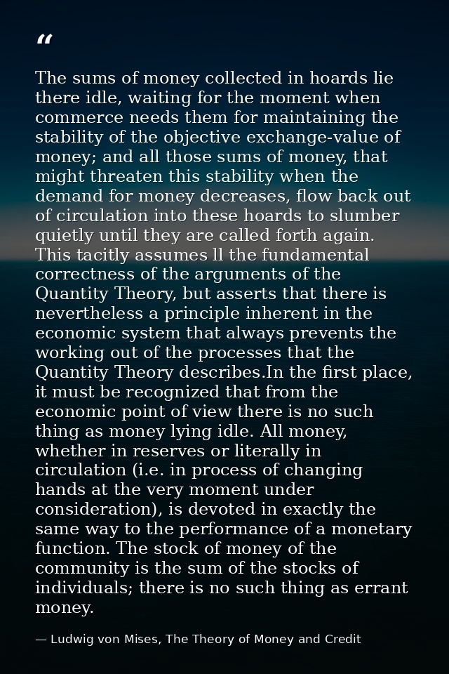 The sums of money collected in hoards lie there idle, waiting for the moment when commerce needs them for maintaining th — Ludwig von Mises, The Theory of Money and Credit