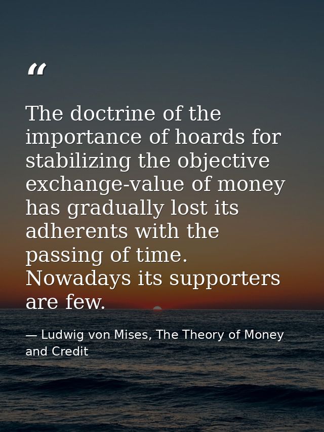 The doctrine of the importance of hoards for stabilizing the objective exchange-value of money has gradually lost its ad — Ludwig von Mises, The Theory of Money and Credit