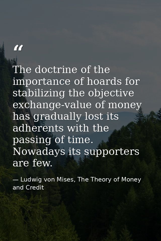 The doctrine of the importance of hoards for stabilizing the objective exchange-value of money has gradually lost its ad — Ludwig von Mises, The Theory of Money and Credit