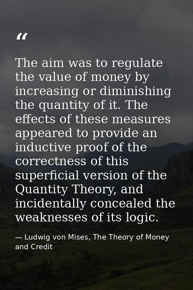 The aim was to regulate the value of money by increasing or diminishing the quantity of it. The effects of these measure — Ludwig von Mises, The Theory of Money and Credit