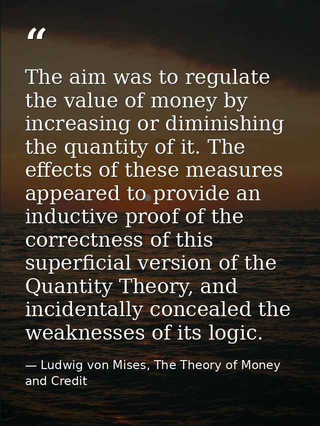 The aim was to regulate the value of money by increasing or diminishing the quantity of it. The effects of these measure — Ludwig von Mises, The Theory of Money and Credit
