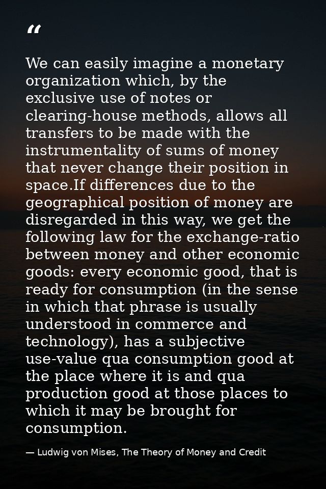 We can easily imagine a monetary organization which, by the exclusive use of notes or clearing-house methods, allows all — Ludwig von Mises, The Theory of Money and Credit