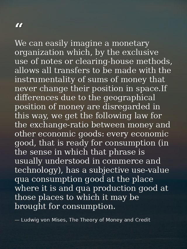 We can easily imagine a monetary organization which, by the exclusive use of notes or clearing-house methods, allows all — Ludwig von Mises, The Theory of Money and Credit