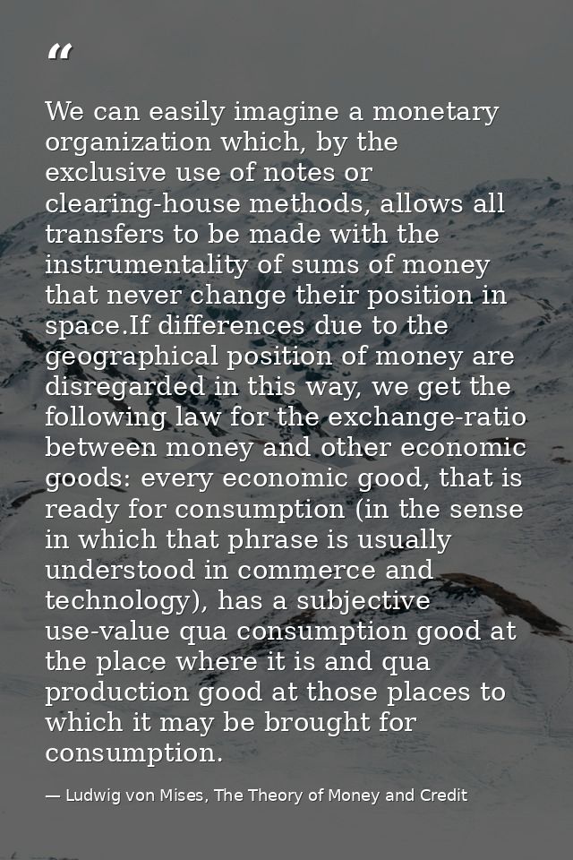 We can easily imagine a monetary organization which, by the exclusive use of notes or clearing-house methods, allows all — Ludwig von Mises, The Theory of Money and Credit