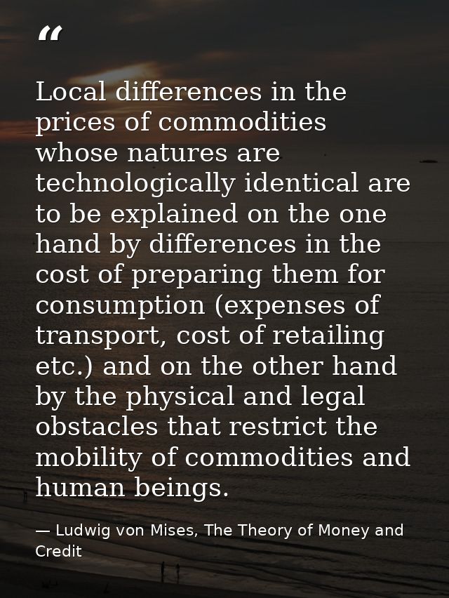 Local differences in the prices of commodities whose natures are technologically identical are to be explained on the on — Ludwig von Mises, The Theory of Money and Credit