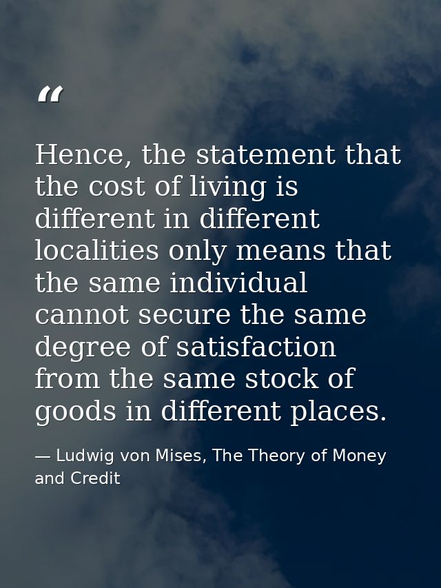 Hence, the statement that the cost of living is different in different localities only means that the same individual ca — Ludwig von Mises, The Theory of Money and Credit