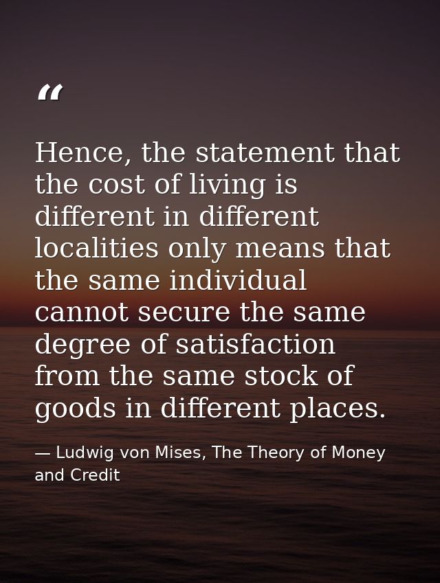 Hence, the statement that the cost of living is different in different localities only means that the same individual ca — Ludwig von Mises, The Theory of Money and Credit