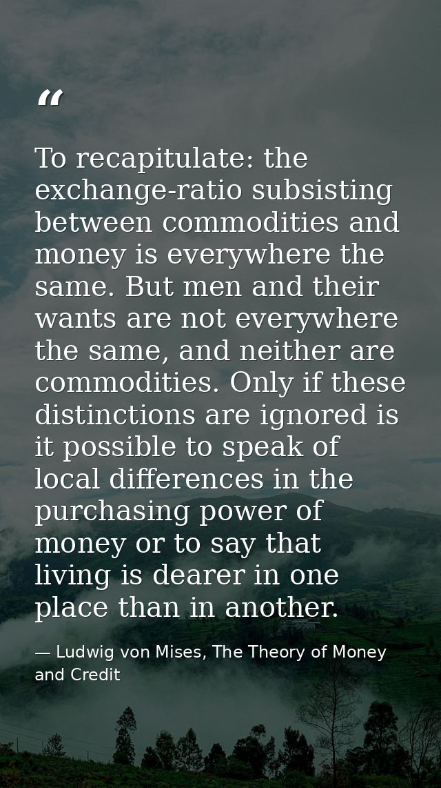 To recapitulate: the exchange-ratio subsisting between commodities and money is everywhere the same. But men and their w — Ludwig von Mises, The Theory of Money and Credit