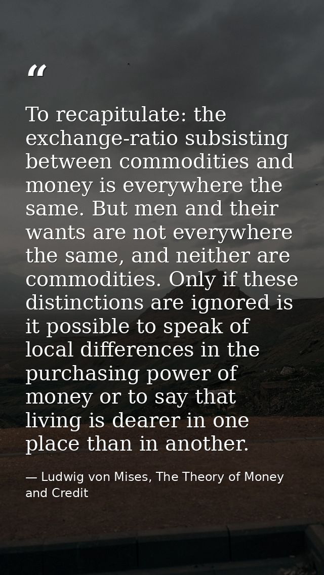To recapitulate: the exchange-ratio subsisting between commodities and money is everywhere the same. But men and their w — Ludwig von Mises, The Theory of Money and Credit