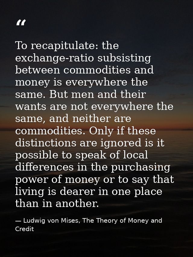 To recapitulate: the exchange-ratio subsisting between commodities and money is everywhere the same. But men and their w — Ludwig von Mises, The Theory of Money and Credit