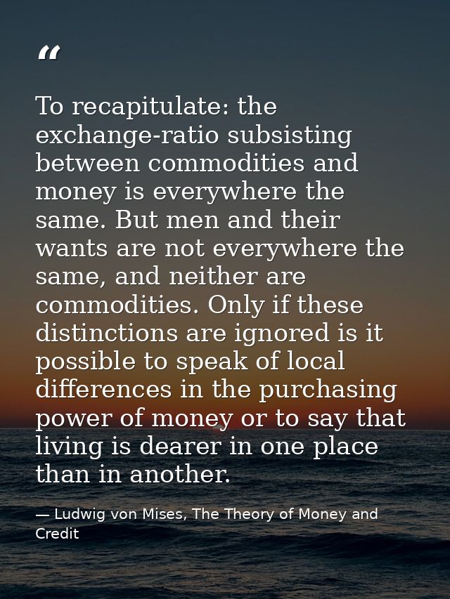 To recapitulate: the exchange-ratio subsisting between commodities and money is everywhere the same. But men and their w — Ludwig von Mises, The Theory of Money and Credit