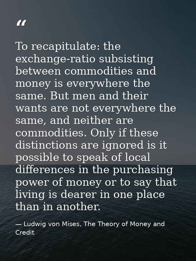 To recapitulate: the exchange-ratio subsisting between commodities and money is everywhere the same. But men and their w — Ludwig von Mises, The Theory of Money and Credit