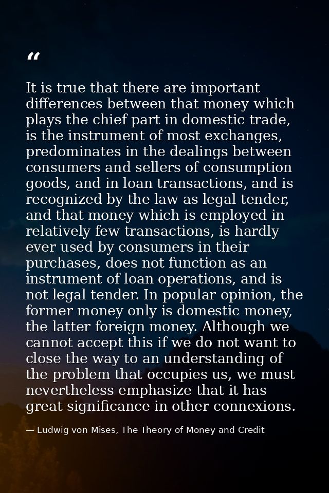 It is true that there are important differences between that money which plays the chief part in domestic trade, is the  — Ludwig von Mises, The Theory of Money and Credit