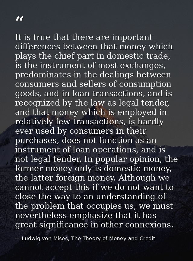 It is true that there are important differences between that money which plays the chief part in domestic trade, is the  — Ludwig von Mises, The Theory of Money and Credit