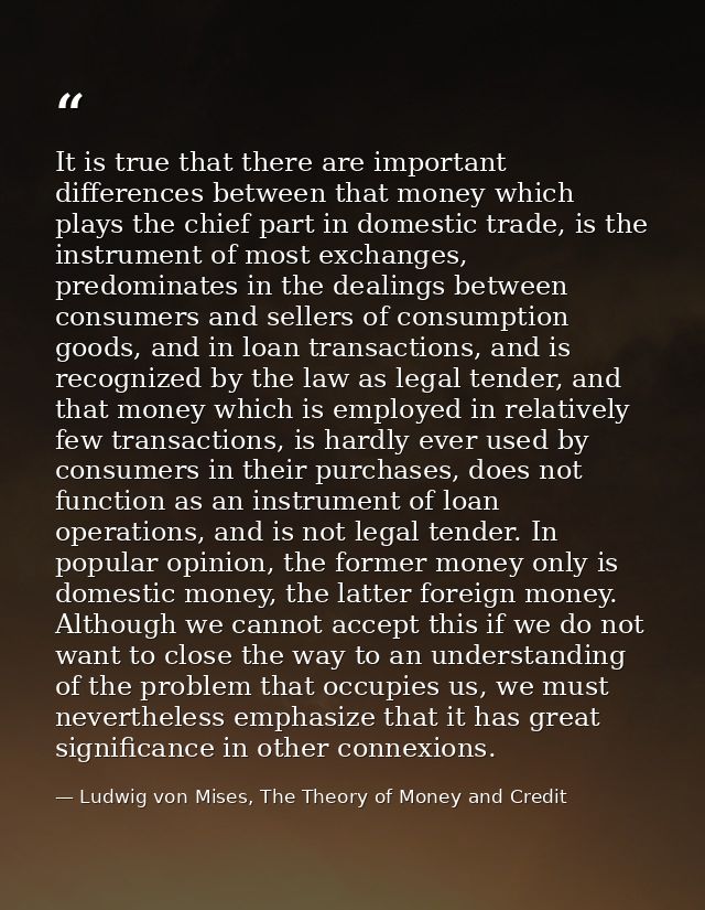It is true that there are important differences between that money which plays the chief part in domestic trade, is the  — Ludwig von Mises, The Theory of Money and Credit
