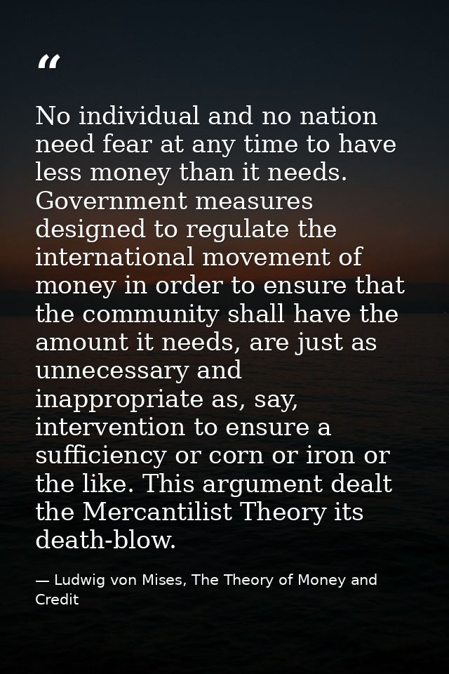 No individual and no nation need fear at any time to have less money than it needs. Government measures designed to regu — Ludwig von Mises, The Theory of Money and Credit