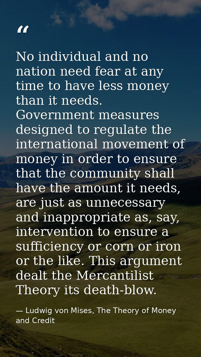 No individual and no nation need fear at any time to have less money than it needs. Government measures designed to regu — Ludwig von Mises, The Theory of Money and Credit