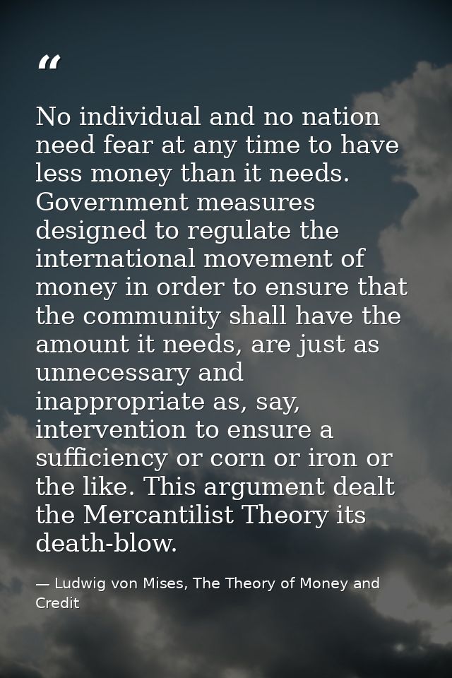 No individual and no nation need fear at any time to have less money than it needs. Government measures designed to regu — Ludwig von Mises, The Theory of Money and Credit