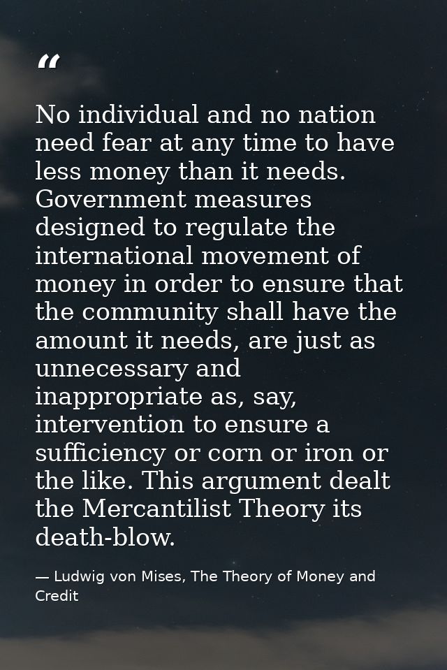 No individual and no nation need fear at any time to have less money than it needs. Government measures designed to regu — Ludwig von Mises, The Theory of Money and Credit