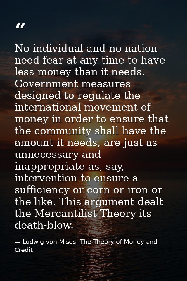No individual and no nation need fear at any time to have less money than it needs. Government measures designed to regu — Ludwig von Mises, The Theory of Money and Credit
