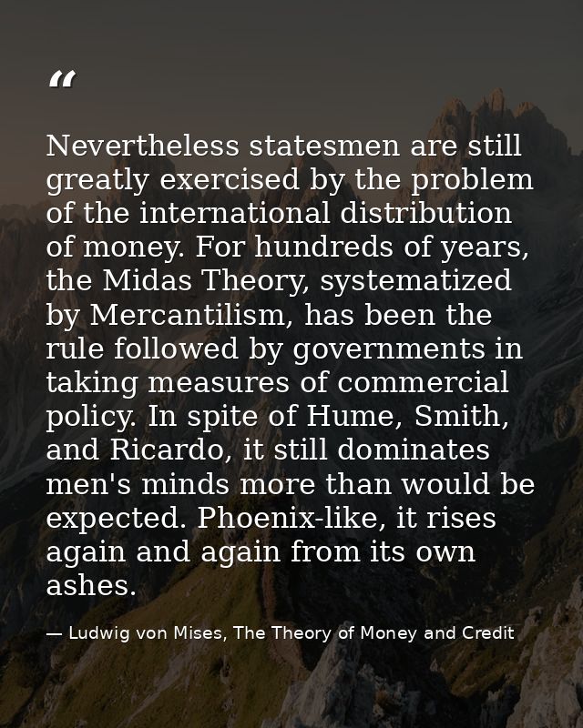 Nevertheless statesmen are still greatly exercised by the problem of the international distribution of money. For hundre — Ludwig von Mises, The Theory of Money and Credit