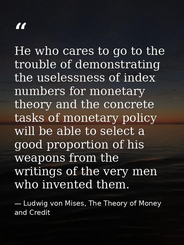 He who cares to go to the trouble of demonstrating the uselessness of index numbers for monetary theory and the concrete — Ludwig von Mises, The Theory of Money and Credit