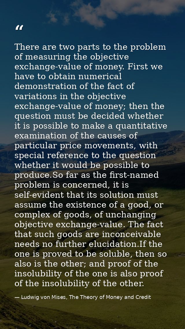 There are two parts to the problem of measuring the objective exchange-value of money. First we have to obtain numerical — Ludwig von Mises, The Theory of Money and Credit