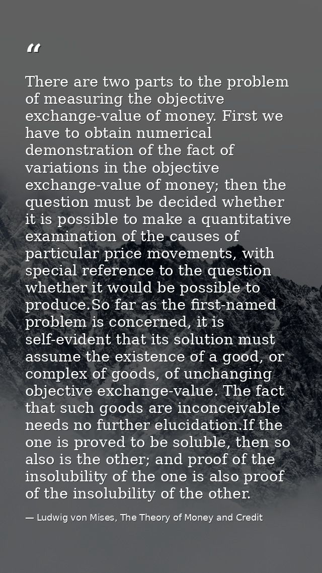 There are two parts to the problem of measuring the objective exchange-value of money. First we have to obtain numerical — Ludwig von Mises, The Theory of Money and Credit