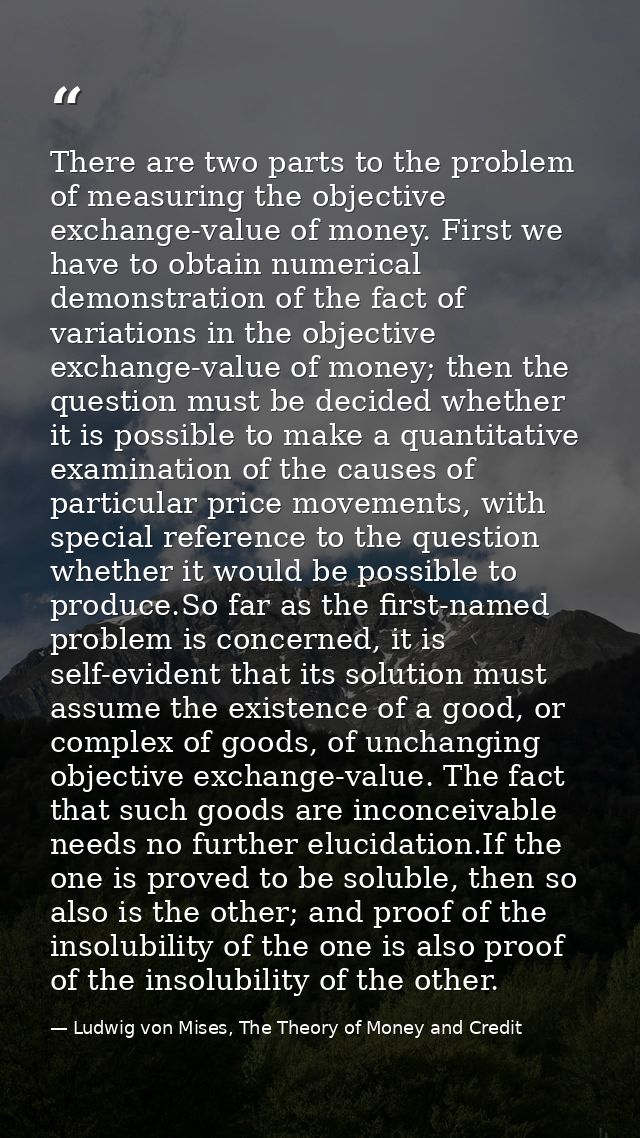 There are two parts to the problem of measuring the objective exchange-value of money. First we have to obtain numerical — Ludwig von Mises, The Theory of Money and Credit