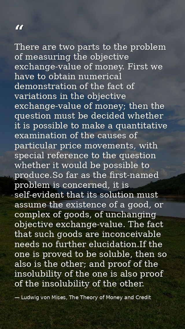 There are two parts to the problem of measuring the objective exchange-value of money. First we have to obtain numerical — Ludwig von Mises, The Theory of Money and Credit