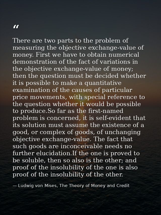 There are two parts to the problem of measuring the objective exchange-value of money. First we have to obtain numerical — Ludwig von Mises, The Theory of Money and Credit